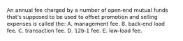 An annual fee charged by a number of open-end mutual funds that's supposed to be used to offset promotion and selling expenses is called the: A. management fee. B. back-end load fee. C. transaction fee. D. 12b-1 fee. E. low-load fee.