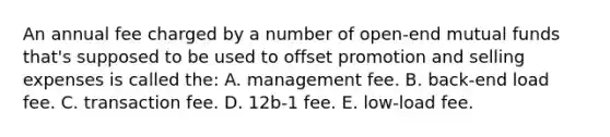 An annual fee charged by a number of open-end mutual funds that's supposed to be used to offset promotion and selling expenses is called the: A. management fee. B. back-end load fee. C. transaction fee. D. 12b-1 fee. E. low-load fee.