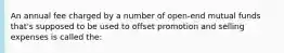 An annual fee charged by a number of open-end mutual funds that's supposed to be used to offset promotion and selling expenses is called the: