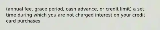 (annual fee, grace period, cash advance, or credit limit) a set time during which you are not charged interest on your credit card purchases