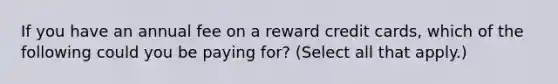 If you have an annual fee on a reward credit cards, which of the following could you be paying for? (Select all that apply.)