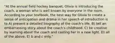 "At the annual field hockey banquet, Olivia is introducing the coach, a woman who is well known by everyone in the room. According to your textbook, the best way for Olivia to create a sense of anticipation and drama in her speech of introduction is to A) present a detailed biography of the coach's life. B) tell an embarrassing story about the coach's childhood. C) be creative by learning about the coach and casting her in a new light. D) all of the above. E) b and c only."