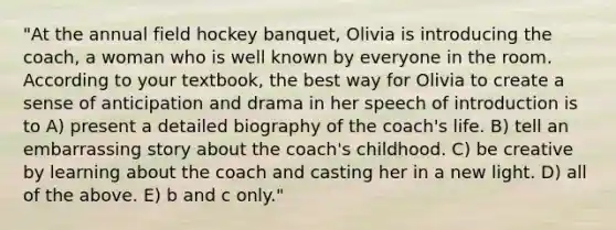 "At the annual field hockey banquet, Olivia is introducing the coach, a woman who is well known by everyone in the room. According to your textbook, the best way for Olivia to create a sense of anticipation and drama in her speech of introduction is to A) present a detailed biography of the coach's life. B) tell an embarrassing story about the coach's childhood. C) be creative by learning about the coach and casting her in a new light. D) all of the above. E) b and c only."