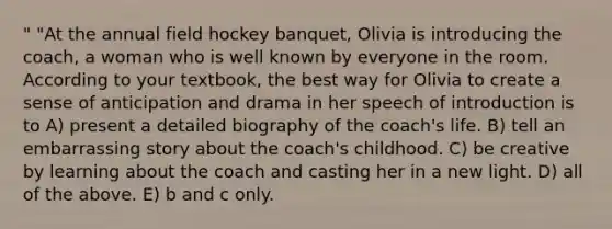 " "At the annual field hockey banquet, Olivia is introducing the coach, a woman who is well known by everyone in the room. According to your textbook, the best way for Olivia to create a sense of anticipation and drama in her speech of introduction is to A) present a detailed biography of the coach's life. B) tell an embarrassing story about the coach's childhood. C) be creative by learning about the coach and casting her in a new light. D) all of the above. E) b and c only.