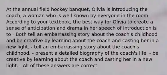 At the annual field hockey banquet, Olivia is introducing the coach, a woman who is well known by everyone in the room. According to your textbook, the best way for Olivia to create a sense of anticipation and drama in her speech of introduction is to - Both tell an embarrassing story about the coach's childhood and be creative by learning about the coach and casting her in a new light. - tell an embarrassing story about the coach's childhood. - present a detailed biography of the coach's life. - be creative by learning about the coach and casting her in a new light. - All of these answers are correct.