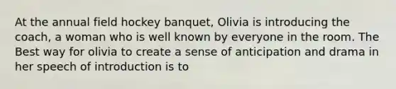 At the annual field hockey banquet, Olivia is introducing the coach, a woman who is well known by everyone in the room. The Best way for olivia to create a sense of anticipation and drama in her speech of introduction is to