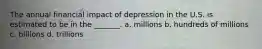 The annual financial impact of depression in the U.S. is estimated to be in the _______. a. millions b. hundreds of millions c. billions d. trillions