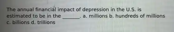 The annual financial impact of depression in the U.S. is estimated to be in the _______. a. millions b. hundreds of millions c. billions d. trillions