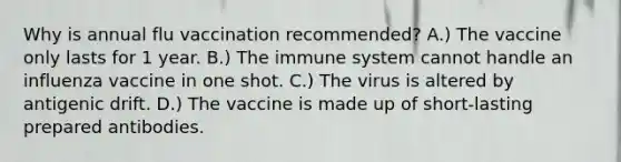 Why is annual flu vaccination recommended? A.) The vaccine only lasts for 1 year. B.) The immune system cannot handle an influenza vaccine in one shot. C.) The virus is altered by antigenic drift. D.) The vaccine is made up of short-lasting prepared antibodies.