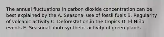 The annual fluctuations in carbon dioxide concentration can be best explained by the A. Seasonal use of fossil fuels B. Regularity of volcanic activity C. Deforestation in the tropics D. El Niño events E. Seasonal photosynthetic activity of green plants