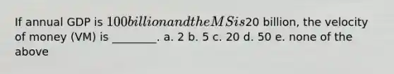 If annual GDP is 100 billion and the MS is20 billion, the velocity of money (VM) is ________. a. 2 b. 5 c. 20 d. 50 e. none of the above