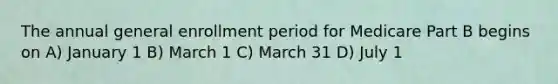 The annual general enrollment period for Medicare Part B begins on A) January 1 B) March 1 C) March 31 D) July 1