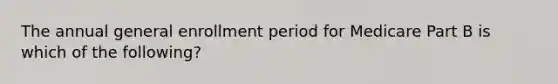 The annual general enrollment period for Medicare Part B is which of the following?