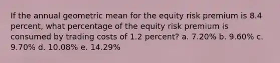 If the annual geometric mean for the equity risk premium is 8.4 percent, what percentage of the equity risk premium is consumed by trading costs of 1.2 percent? a. 7.20% b. 9.60% c. 9.70% d. 10.08% e. 14.29%