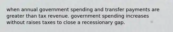 when annual government spending and transfer payments are greater than tax revenue. government spending increases without raises taxes to close a recessionary gap.