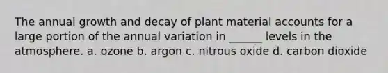 The annual growth and decay of plant material accounts for a large portion of the annual variation in ______ levels in the atmosphere. a. ozone b. argon c. nitrous oxide d. carbon dioxide