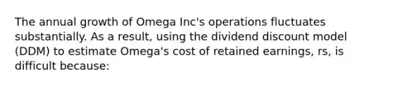 The annual growth of Omega Inc's operations fluctuates substantially. As a result, using the dividend discount model (DDM) to estimate Omega's cost of retained earnings, rs, is difficult because: