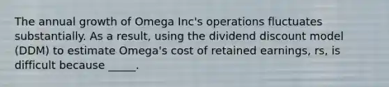 The annual growth of Omega Inc's operations fluctuates substantially. As a result, using the dividend discount model (DDM) to estimate Omega's cost of retained earnings, rs, is difficult because _____.