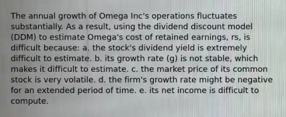 The annual growth of Omega Inc's operations fluctuates substantially. As a result, using the dividend discount model (DDM) to estimate Omega's cost of retained earnings, rs, is difficult because: a. the stock's dividend yield is extremely difficult to estimate. b. its growth rate (g) is not stable, which makes it difficult to estimate. c. the market price of its common stock is very volatile. d. the firm's growth rate might be negative for an extended period of time. e. its net income is difficult to compute.