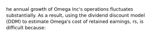 he annual growth of Omega Inc's operations fluctuates substantially. As a result, using the dividend discount model (DDM) to estimate Omega's cost of retained earnings, rs, is difficult because: