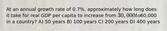 At an annual growth rate of 0.7%, approximately how long does it take for real GDP per capita to increase from 30,000 to60,000 in a country? A) 50 years B) 100 years C) 200 years D) 400 years