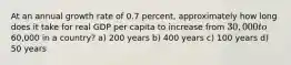 At an annual growth rate of 0.7 percent, approximately how long does it take for real GDP per capita to increase from 30,000 to60,000 in a country? a) 200 years b) 400 years c) 100 years d) 50 years