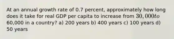 At an annual growth rate of 0.7 percent, approximately how long does it take for real GDP per capita to increase from 30,000 to60,000 in a country? a) 200 years b) 400 years c) 100 years d) 50 years