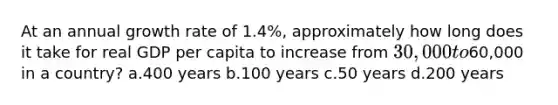 At an annual growth rate of 1.4%, approximately how long does it take for real GDP per capita to increase from 30,000 to60,000 in a country? a.400 years b.100 years c.50 years d.200 years