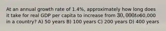 At an annual growth rate of 1.4%, approximately how long does it take for real GDP per capita to increase from 30,000 to60,000 in a country? A) 50 years B) 100 years C) 200 years D) 400 years