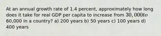 At an annual growth rate of 1.4 percent, approximately how long does it take for real GDP per capita to increase from 30,000 to60,000 in a country? a) 200 years b) 50 years c) 100 years d) 400 years