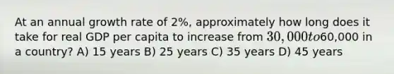 At an annual growth rate of 2%, approximately how long does it take for real GDP per capita to increase from 30,000 to60,000 in a country? A) 15 years B) 25 years C) 35 years D) 45 years