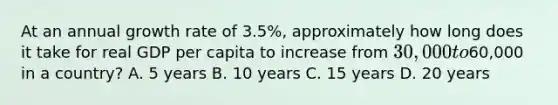 At an annual growth rate of 3.5%, approximately how long does it take for real GDP per capita to increase from 30,000 to60,000 in a country? A. 5 years B. 10 years C. 15 years D. 20 years