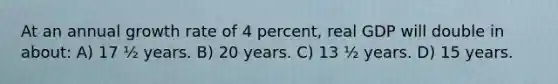 At an annual growth rate of 4 percent, real GDP will double in about: A) 17 ½ years. B) 20 years. C) 13 ½ years. D) 15 years.