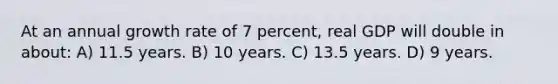 At an annual growth rate of 7 percent, real GDP will double in about: A) 11.5 years. B) 10 years. C) 13.5 years. D) 9 years.