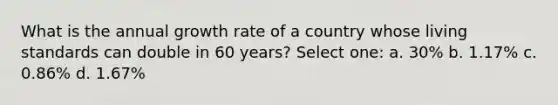 What is the annual growth rate of a country whose living standards can double in 60 years? Select one: a. 30% b. 1.17% c. 0.86% d. 1.67%