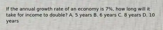 If the annual growth rate of an economy is 7%, how long will it take for income to double? A. 5 years B. 6 years C. 8 years D. 10 years