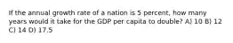 If the annual growth rate of a nation is 5 percent, how many years would it take for the GDP per capita to double? A) 10 B) 12 C) 14 D) 17.5