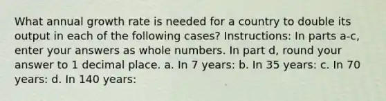 What annual growth rate is needed for a country to double its output in each of the following cases? Instructions: In parts a-c, enter your answers as whole numbers. In part d, round your answer to 1 decimal place. a. In 7 years: b. In 35 years: c. In 70 years: d. In 140 years: