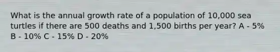 What is the annual growth rate of a population of 10,000 sea turtles if there are 500 deaths and 1,500 births per year? A - 5% B - 10% C - 15% D - 20%