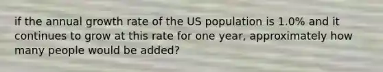 if the annual growth rate of the US population is 1.0% and it continues to grow at this rate for one year, approximately how many people would be added?