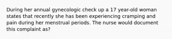 During her annual gynecologic check up a 17 year-old woman states that recently she has been experiencing cramping and pain during her menstrual periods. The nurse would document this complaint as?