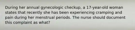 During her annual gynecologic checkup, a 17-year-old woman states that recently she has been experiencing cramping and pain during her menstrual periods. The nurse should document this complaint as what?