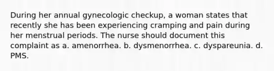 During her annual gynecologic checkup, a woman states that recently she has been experiencing cramping and pain during her menstrual periods. The nurse should document this complaint as a. amenorrhea. b. dysmenorrhea. c. dyspareunia. d. PMS.