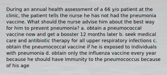 During an annual health assessment of a 66 y/o patient at the clinic, the patient tells the nurse he has not had the pneumonia vaccine. What should the nurse advise him about the best way for him to prevent pneumonia? a. obtain a pneumococcal vaccine now and get a booster 12 months later b. seek medical care and antibiotic therapy for all upper respiratory infections c. obtain the pneumococcal vaccine if he is exposed to individuals with pneumonia d. obtain only the influenza vaccine every year because he should have immunity to the pneumococcus because of his age