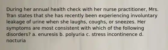 During her annual health check with her nurse practitioner, Mrs. Tran states that she has recently been experiencing involuntary leakage of urine when she laughs, coughs, or sneezes. Her symptoms are most consistent with which of the following disorders? a. enuresis b. polyuria c. stress incontinence d. nocturia