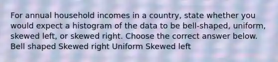 For annual household incomes in a country​, state whether you would expect a histogram of the data to be​ bell-shaped, uniform, skewed​ left, or skewed right. Choose the correct answer below. Bell shaped Skewed right Uniform Skewed left