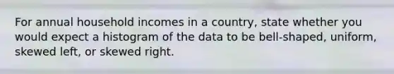 For annual household incomes in a country​, state whether you would expect a histogram of the data to be​ bell-shaped, uniform, skewed​ left, or skewed right.