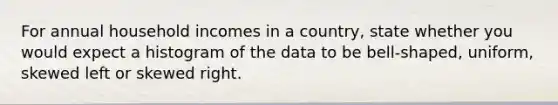 For annual household incomes in a country, state whether you would expect a histogram of the data to be bell-shaped, uniform, skewed left or skewed right.