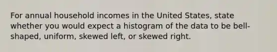 For annual household incomes in the United States​, state whether you would expect a histogram of the data to be​ bell-shaped, uniform, skewed​ left, or skewed right.