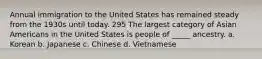 Annual immigration to the United States has remained steady from the 1930s until today. 295 The largest category of Asian Americans in the United States is people of _____ ancestry. a. Korean b. Japanese c. Chinese d. Vietnamese